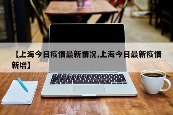 【上海今日疫情最新情况,上海今日最新疫情新增】