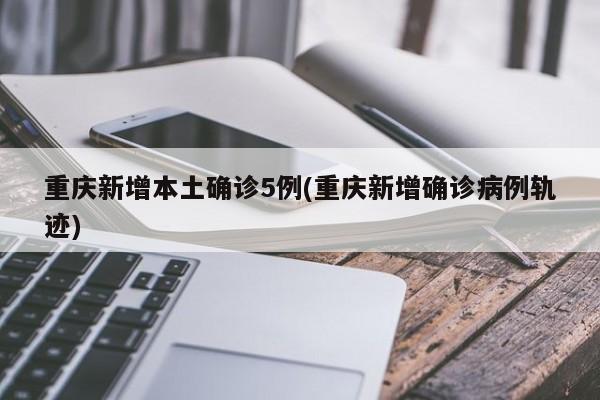 重庆新增本土确诊5例(重庆新增确诊病例轨迹)