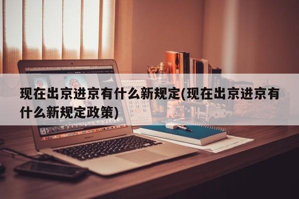 现在出京进京有什么新规定(现在出京进京有什么新规定政策)