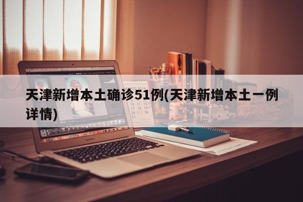 天津新增本土确诊51例(天津新增本土一例详情)