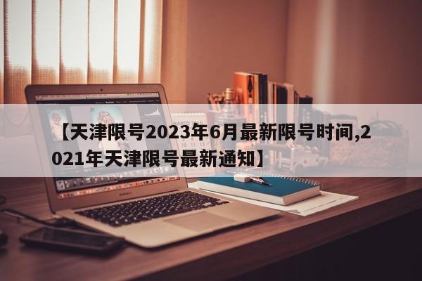 【天津限号2023年6月最新限号时间,2021年天津限号最新通知】