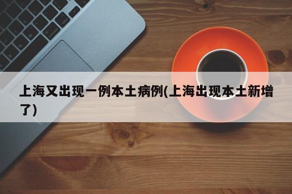 上海又出现一例本土病例(上海出现本土新增了)