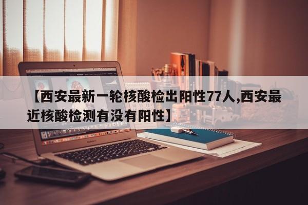 【西安最新一轮核酸检出阳性77人,西安最近核酸检测有没有阳性】