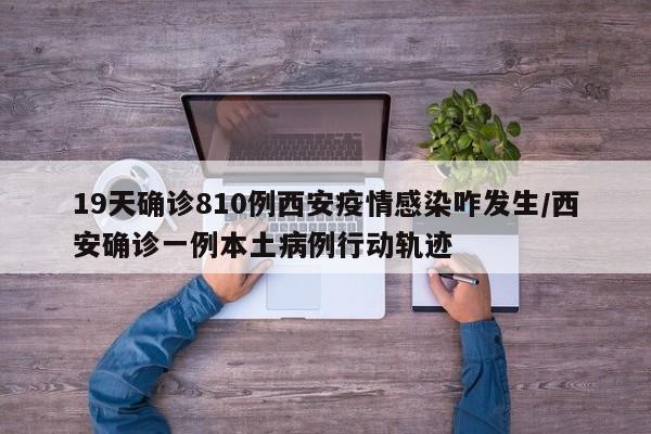 19天确诊810例西安疫情感染咋发生/西安确诊一例本土病例行动轨迹