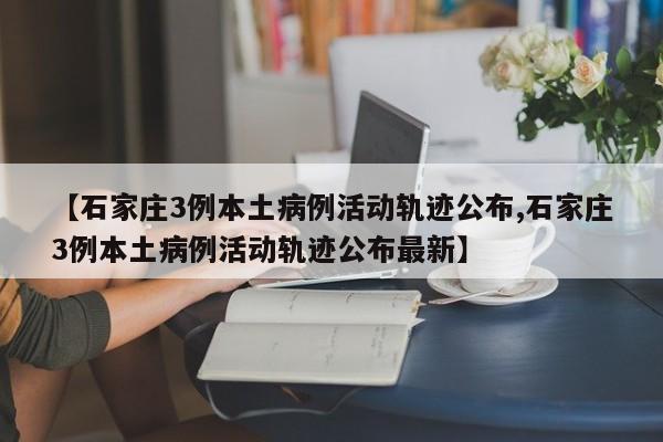 【石家庄3例本土病例活动轨迹公布,石家庄3例本土病例活动轨迹公布最新】