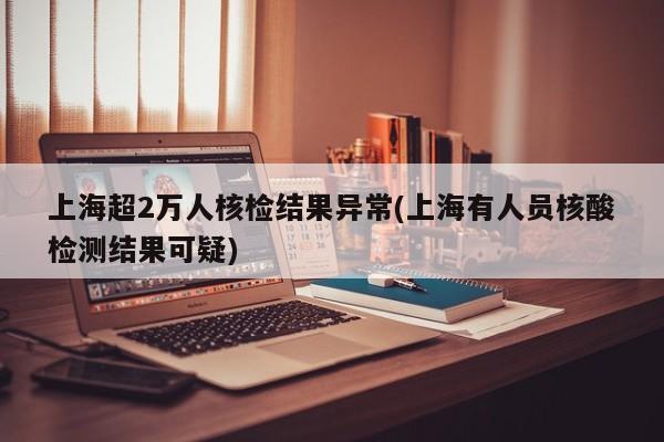 上海超2万人核检结果异常(上海有人员核酸检测结果可疑)