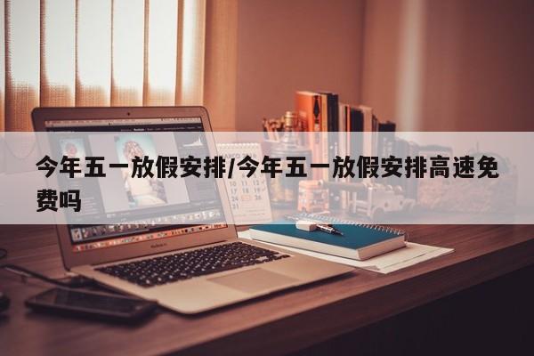 今年五一放假安排/今年五一放假安排高速免费吗
