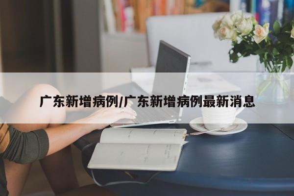 广东新增病例/广东新增病例最新消息