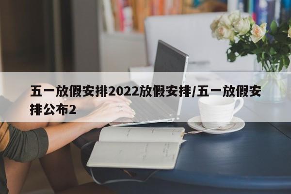 五一放假安排2022放假安排/五一放假安排公布2