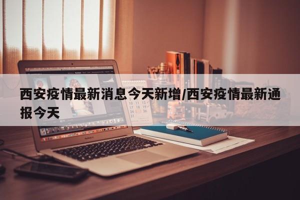 西安疫情最新消息今天新增/西安疫情最新通报今天