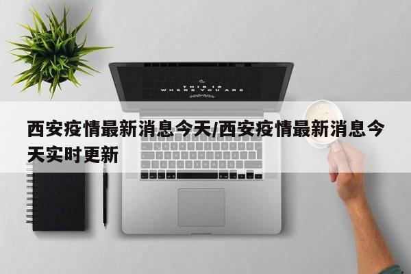 西安疫情最新消息今天/西安疫情最新消息今天实时更新