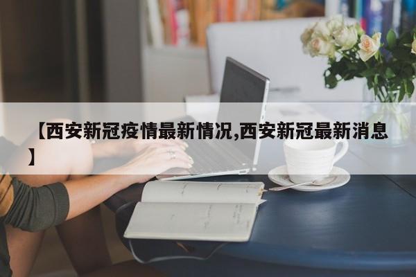 【西安新冠疫情最新情况,西安新冠最新消息】