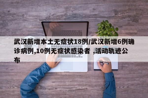 武汉新增本土无症状18例/武汉新增6例确诊病例,10例无症状感染者 ,活动轨迹公布