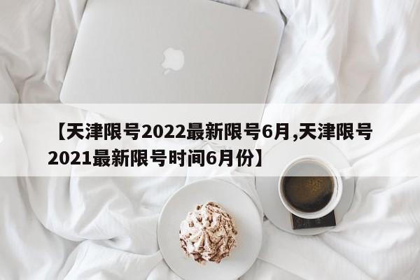 【天津限号2022最新限号6月,天津限号2021最新限号时间6月份】