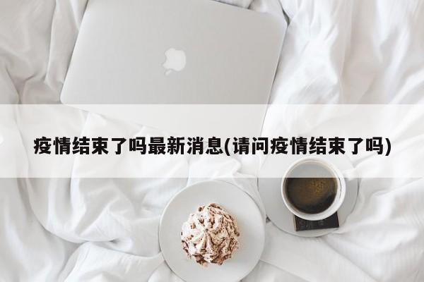 疫情结束了吗最新消息(请问疫情结束了吗)