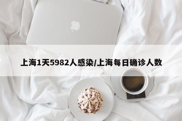 上海1天5982人感染/上海每日确诊人数
