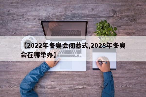 【2022年冬奥会闭幕式,2028年冬奥会在哪举办】