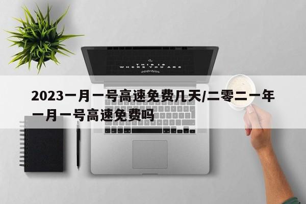 2023一月一号高速免费几天/二零二一年一月一号高速免费吗