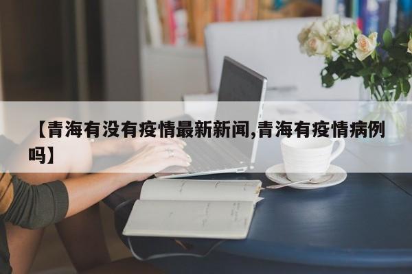 【青海有没有疫情最新新闻,青海有疫情病例吗】