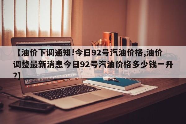 【油价下调通知!今日92号汽油价格,油价调整最新消息今日92号汽油价格多少钱一升?】