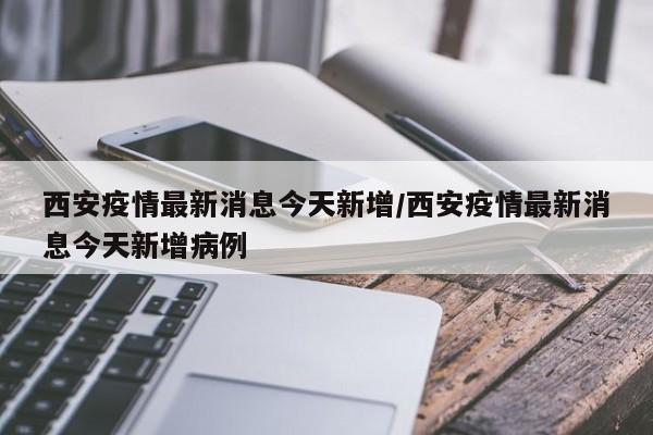 西安疫情最新消息今天新增/西安疫情最新消息今天新增病例