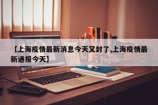 【上海疫情最新消息今天又封了,上海疫情最新通报今天】