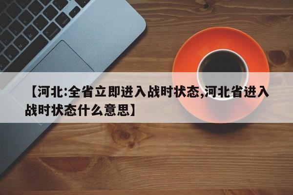 【河北:全省立即进入战时状态,河北省进入战时状态什么意思】