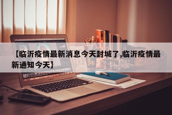 【临沂疫情最新消息今天封城了,临沂疫情最新通知今天】