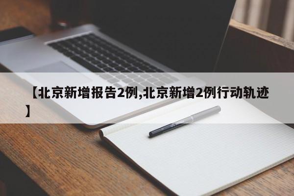 【北京新增报告2例,北京新增2例行动轨迹】