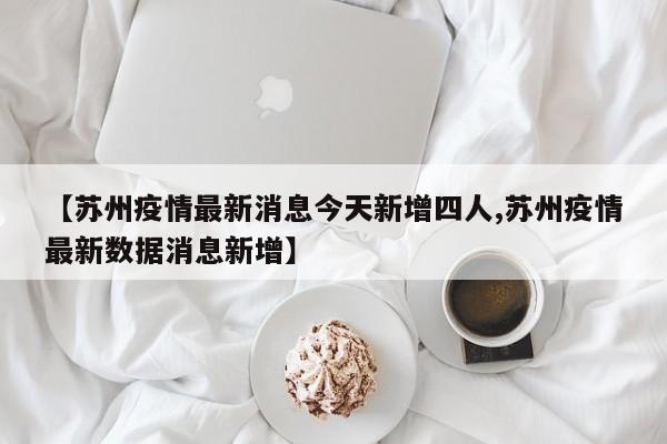 【苏州疫情最新消息今天新增四人,苏州疫情最新数据消息新增】