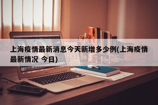上海疫情最新消息今天新增多少例(上海疫情最新情况 今日)