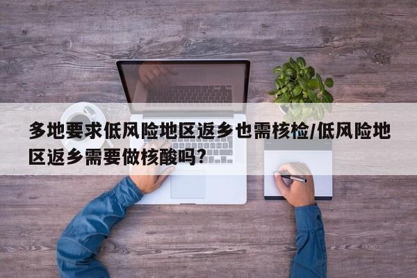 多地要求低风险地区返乡也需核检/低风险地区返乡需要做核酸吗?