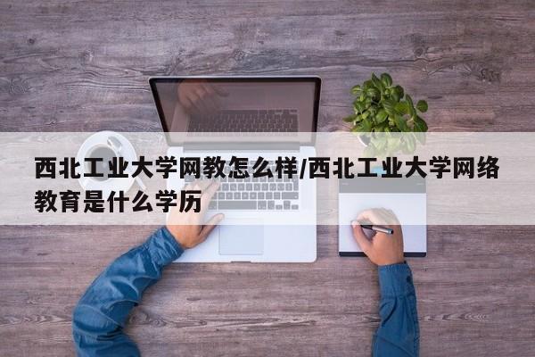 西北工业大学网教怎么样/西北工业大学网络教育是什么学历