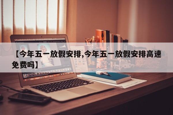 【今年五一放假安排,今年五一放假安排高速免费吗】