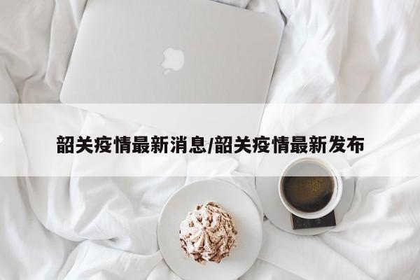 韶关疫情最新消息/韶关疫情最新发布
