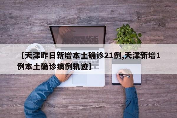 【天津昨日新增本土确诊21例,天津新增1例本土确诊病例轨迹】