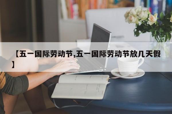 【五一国际劳动节,五一国际劳动节放几天假】
