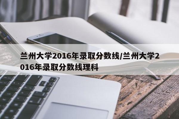 兰州大学2016年录取分数线/兰州大学2016年录取分数线理科