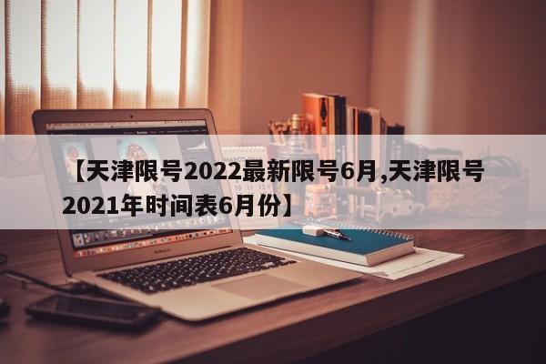 【天津限号2022最新限号6月,天津限号2021年时间表6月份】