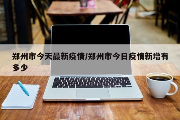 郑州市今天最新疫情/郑州市今日疫情新增有多少