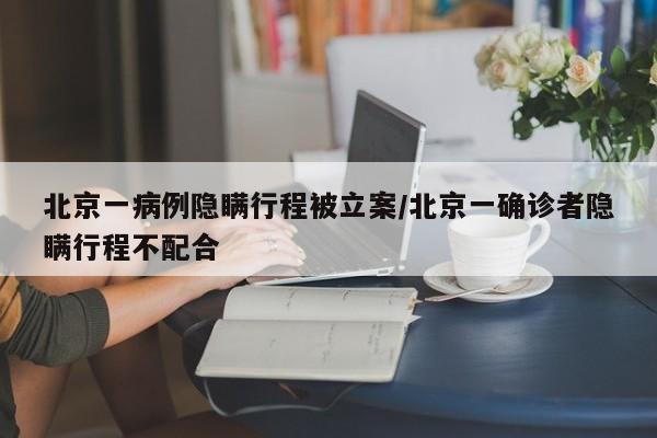 北京一病例隐瞒行程被立案/北京一确诊者隐瞒行程不配合