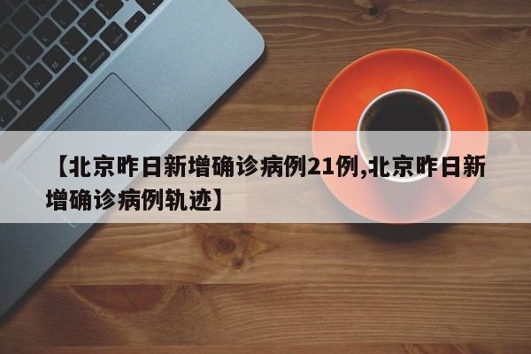 【北京昨日新增确诊病例21例,北京昨日新增确诊病例轨迹】