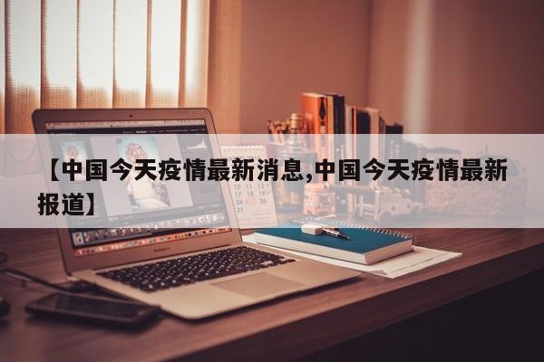 【中国今天疫情最新消息,中国今天疫情最新报道】