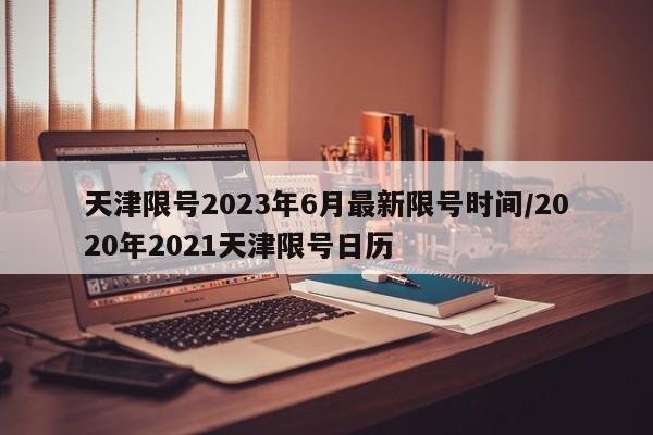 天津限号2023年6月最新限号时间/2020年2021天津限号日历