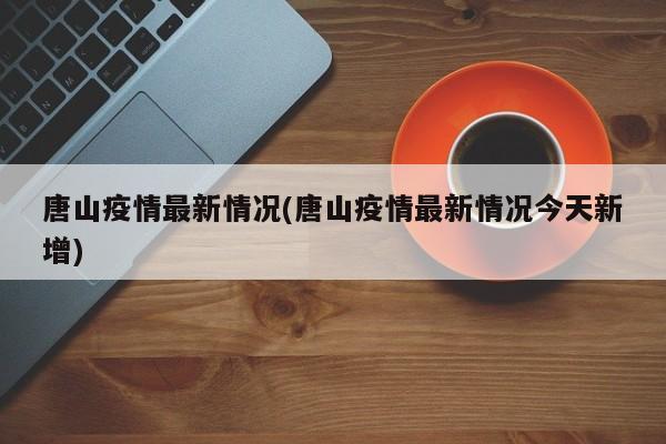 唐山疫情最新情况(唐山疫情最新情况今天新增)