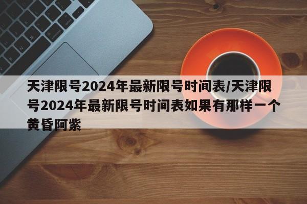 天津限号2024年最新限号时间表/天津限号2024年最新限号时间表如果有那样一个黄昏阿紫