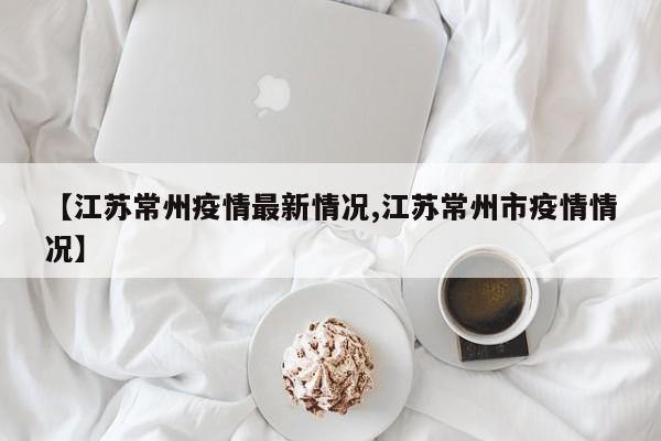 【江苏常州疫情最新情况,江苏常州市疫情情况】
