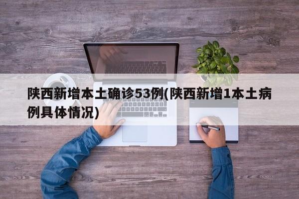 陕西新增本土确诊53例(陕西新增1本土病例具体情况)