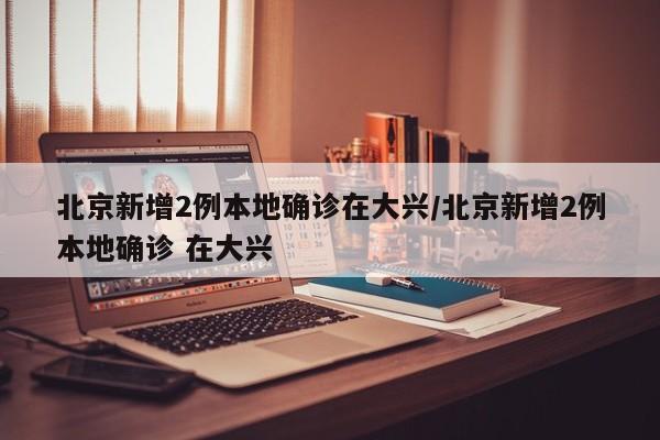 北京新增2例本地确诊在大兴/北京新增2例本地确诊 在大兴
