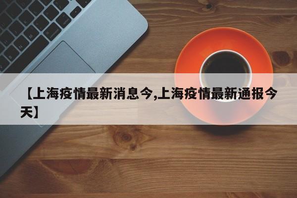 【上海疫情最新消息今,上海疫情最新通报今天】